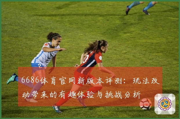 6686体育官网新版本评测：玩法改动带来的有趣体验与挑战分析