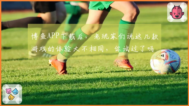 博鱼APP下载后，老玩家们说这几款游戏的体验大不相同，你试过了吗？