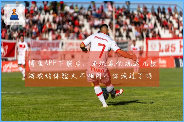 博鱼APP下载后，老玩家们说这几款游戏的体验大不相同，你试过了吗？
