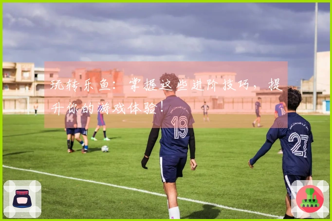 玩转乐鱼：掌握这些进阶技巧，提升你的游戏体验！