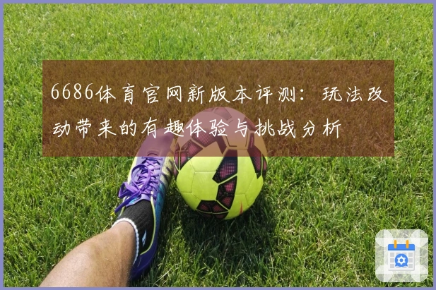 6686体育官网新版本评测：玩法改动带来的有趣体验与挑战分析