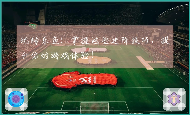 玩转乐鱼：掌握这些进阶技巧，提升你的游戏体验！