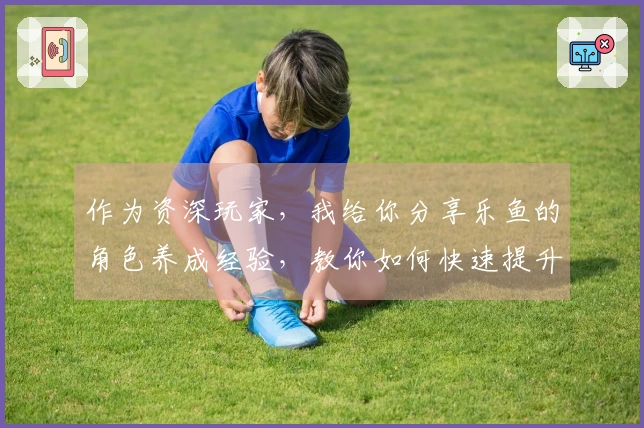 作为资深玩家，我给你分享乐鱼的角色养成经验，教你如何快速提升角色实力